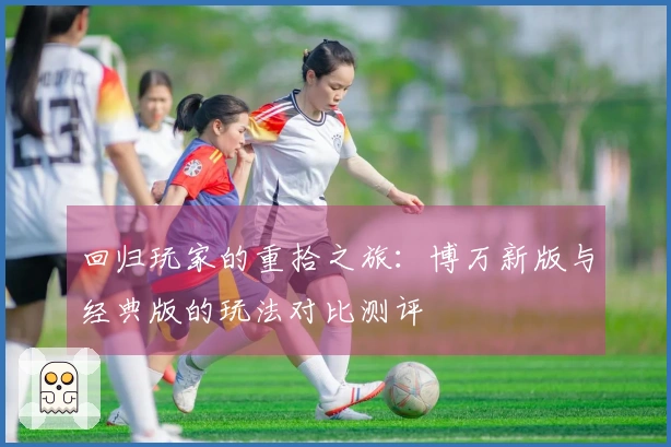 回归玩家的重拾之旅：博万新版与经典版的玩法对比测评